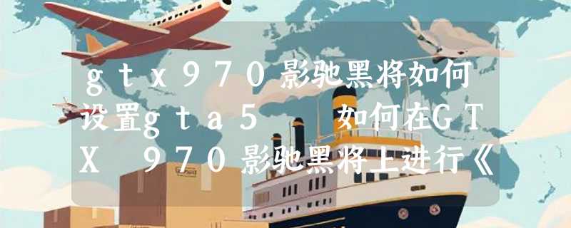 gtx970影驰黑将如何设置gta5  如何在GTX 970影驰黑将上进行《GTA5》优化设置