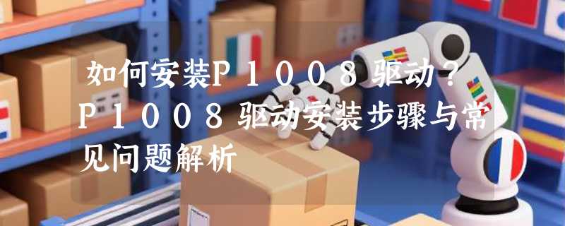 如何安装P1008驱动？P1008驱动安装步骤与常见问题解析