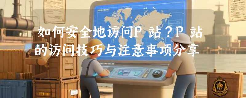 如何安全地访问P站？P站的访问技巧与注意事项分享