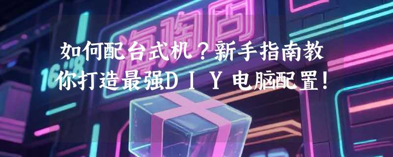 如何配台式机？新手指南教你打造最强DIY电脑配置！