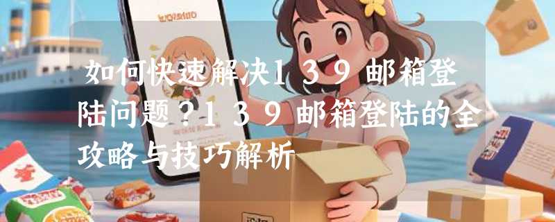 如何快速解决139邮箱登陆问题？139邮箱登陆的全攻略与技巧解析