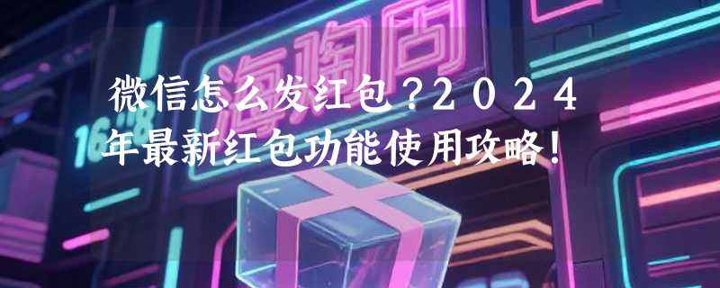 微信怎么发红包？2024年最新红包功能使用攻略！