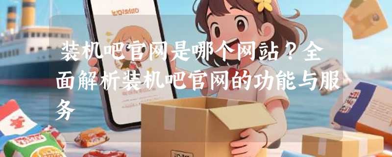装机吧官网是哪个网站？全面解析装机吧官网的功能与服务