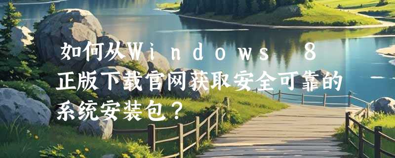 如何从Windows 8正版下载官网获取安全可靠的系统安装包？