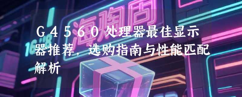 G4560处理器最佳显示器推荐，选购指南与性能匹配解析