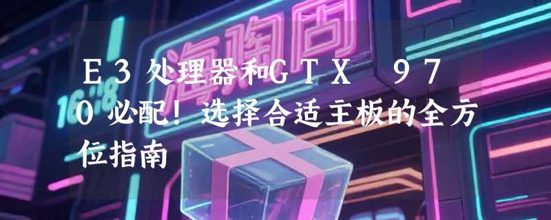E3处理器和GTX 970必配！选择合适主板的全方位指南