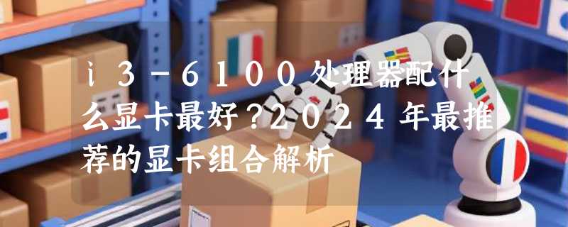 i3-6100处理器配什么显卡最好？2024年最推荐的显卡组合解析