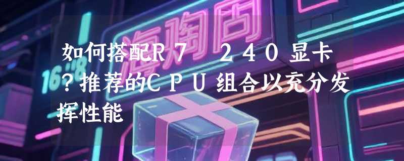 如何搭配R7 240显卡？推荐的CPU组合以充分发挥性能