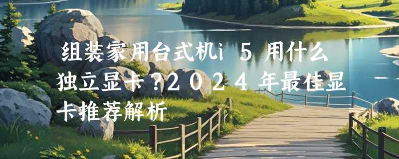 组装家用台式机i5用什么独立显卡？2024年最佳显卡推荐解析