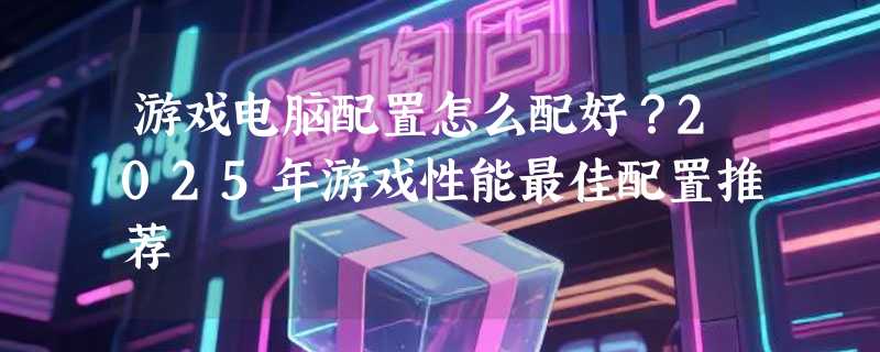 游戏电脑配置怎么配好？2025年游戏性能最佳配置推荐