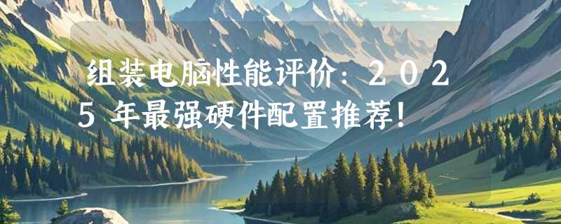 组装电脑性能评价：2025年最强硬件配置推荐！