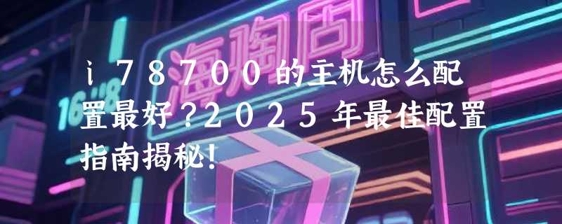 i78700的主机怎么配置最好？2025年最佳配置指南揭秘！