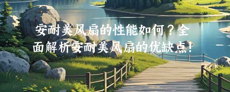 安耐美风扇的性能如何？全面解析安耐美风扇的优缺点！