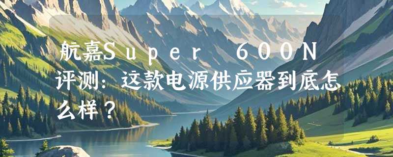 航嘉Super 600N评测：这款电源供应器到底怎么样？