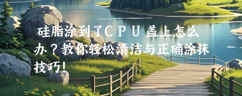 硅脂涂到了CPU盖上怎么办？教你轻松清洁与正确涂抹技巧！