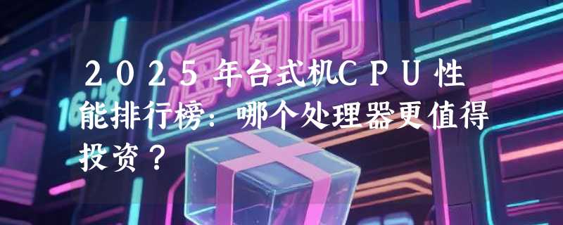 2025年台式机CPU性能排行榜：哪个处理器更值得投资？