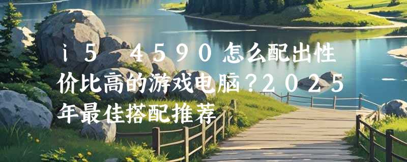 i5 4590怎么配出性价比高的游戏电脑？2025年最佳搭配推荐