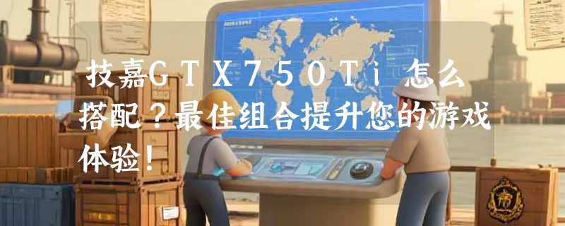 技嘉GTX750Ti怎么搭配？最佳组合提升您的游戏体验！
