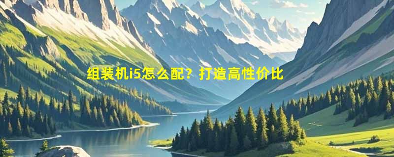 组装机i5怎么配？打造高性价比游戏组装机的最佳配置方案！
