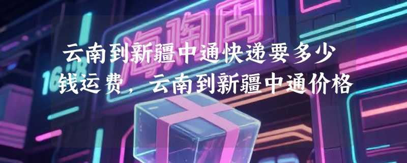 云南到新疆中通快递要多少钱运费，云南到新疆中通价格