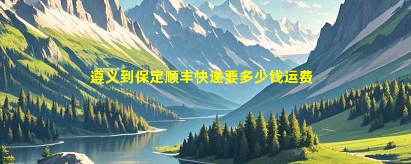 遵义到保定顺丰快递要多少钱运费，遵义到保定顺丰价格