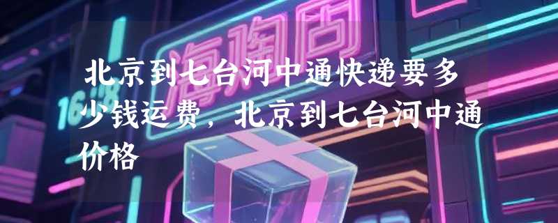 北京到七台河中通快递要多少钱运费，北京到七台河中通价格