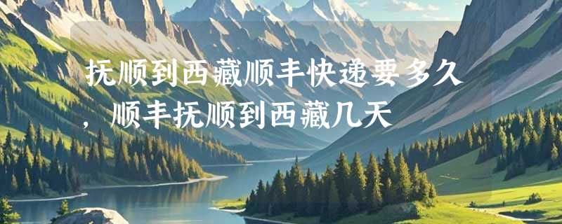 抚顺到西藏顺丰快递要多久，顺丰抚顺到西藏几天