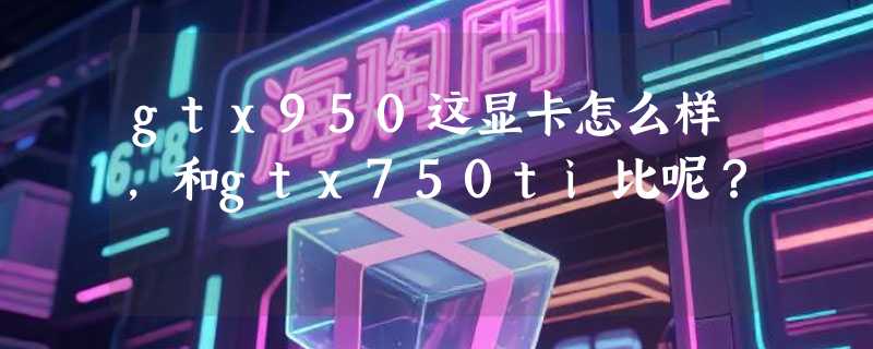 gtx950这显卡怎么样，和gtx750ti比呢？