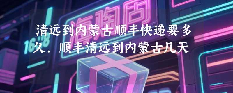 清远到内蒙古顺丰快递要多久，顺丰清远到内蒙古几天