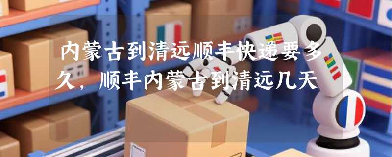 内蒙古到清远顺丰快递要多久，顺丰内蒙古到清远几天