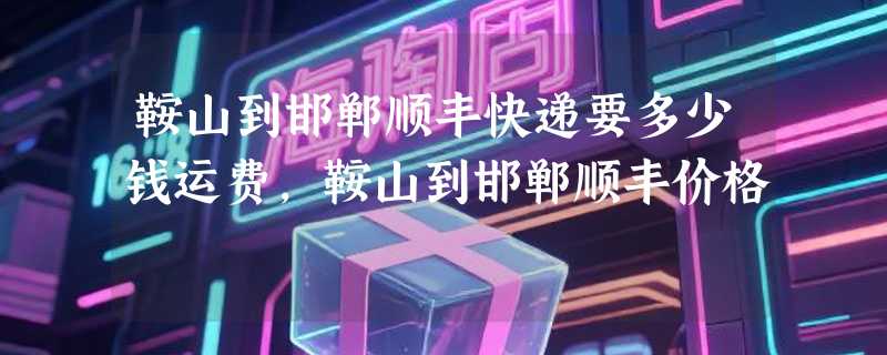 鞍山到邯郸顺丰快递要多少钱运费，鞍山到邯郸顺丰价格