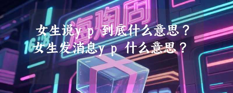 女生说yp到底什么意思？女生发消息yp什么意思？