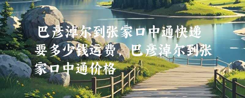 巴彦淖尔到张家口中通快递要多少钱运费，巴彦淖尔到张家口中通价格