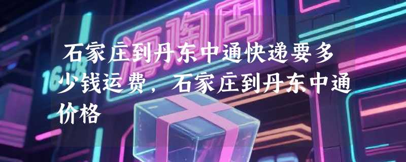 石家庄到丹东中通快递要多少钱运费，石家庄到丹东中通价格