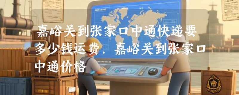 嘉峪关到张家口中通快递要多少钱运费，嘉峪关到张家口中通价格
