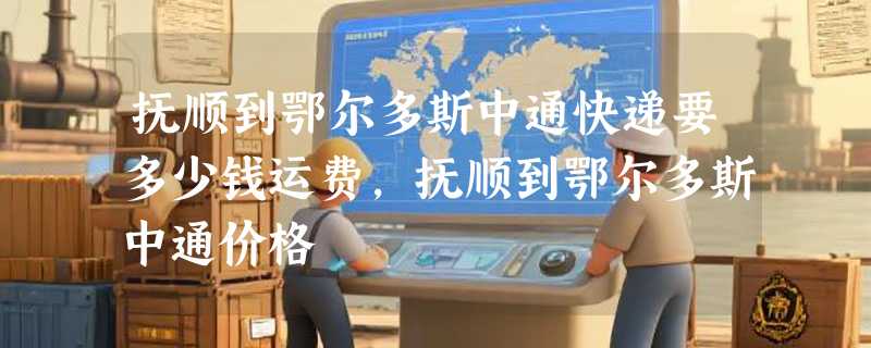 抚顺到鄂尔多斯中通快递要多少钱运费，抚顺到鄂尔多斯中通价格
