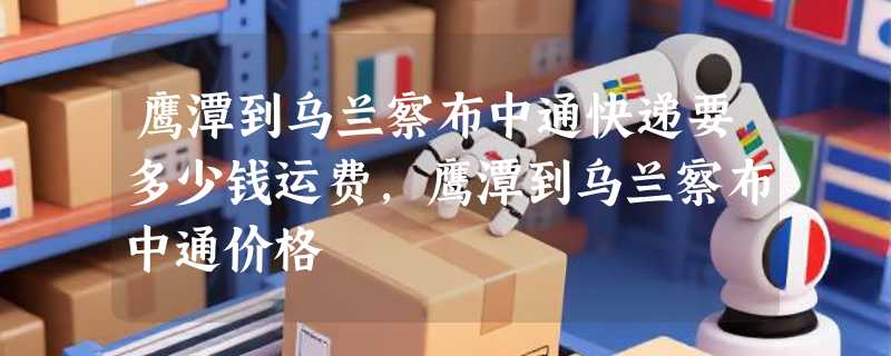 鹰潭到乌兰察布中通快递要多少钱运费，鹰潭到乌兰察布中通价格