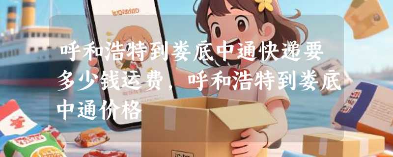 呼和浩特到娄底中通快递要多少钱运费，呼和浩特到娄底中通价格